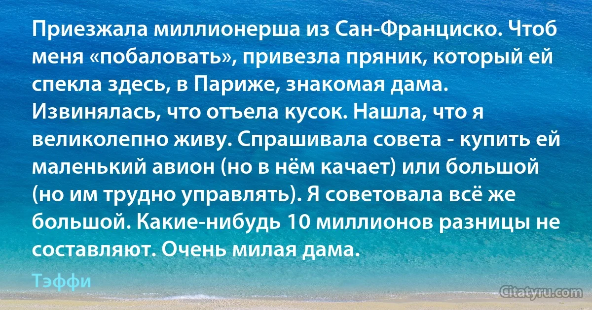 Приезжала миллионерша из Сан-Франциско. Чтоб меня «побаловать», привезла пряник, который ей спекла здесь, в Париже, знакомая дама. Извинялась, что отъела кусок. Нашла, что я великолепно живу. Спрашивала совета - купить ей маленький авион (но в нём качает) или большой (но им трудно управлять). Я советовала всё же большой. Какие-нибудь 10 миллионов разницы не составляют. Очень милая дама. (Тэффи)