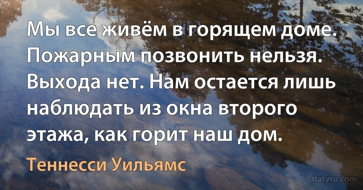 Мы все живём в горящем доме. Пожарным позвонить нельзя. Выхода нет. Нам остается лишь наблюдать из окна второго этажа, как горит наш дом. (Теннесси Уильямс)