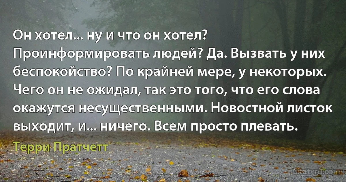 Он хотел... ну и что он хотел? Проинформировать людей? Да. Вызвать у них беспокойство? По крайней мере, у некоторых. Чего он не ожидал, так это того, что его слова окажутся несущественными. Новостной листок выходит, и... ничего. Всем просто плевать. (Терри Пратчетт)