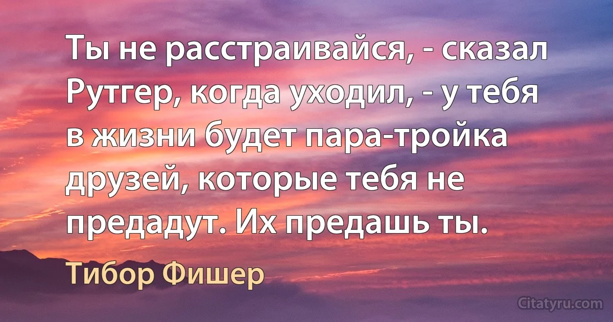 Ты не расстраивайся, - сказал Рутгер, когда уходил, - у тебя в жизни будет пара-тройка друзей, которые тебя не предадут. Их предашь ты. (Тибор Фишер)