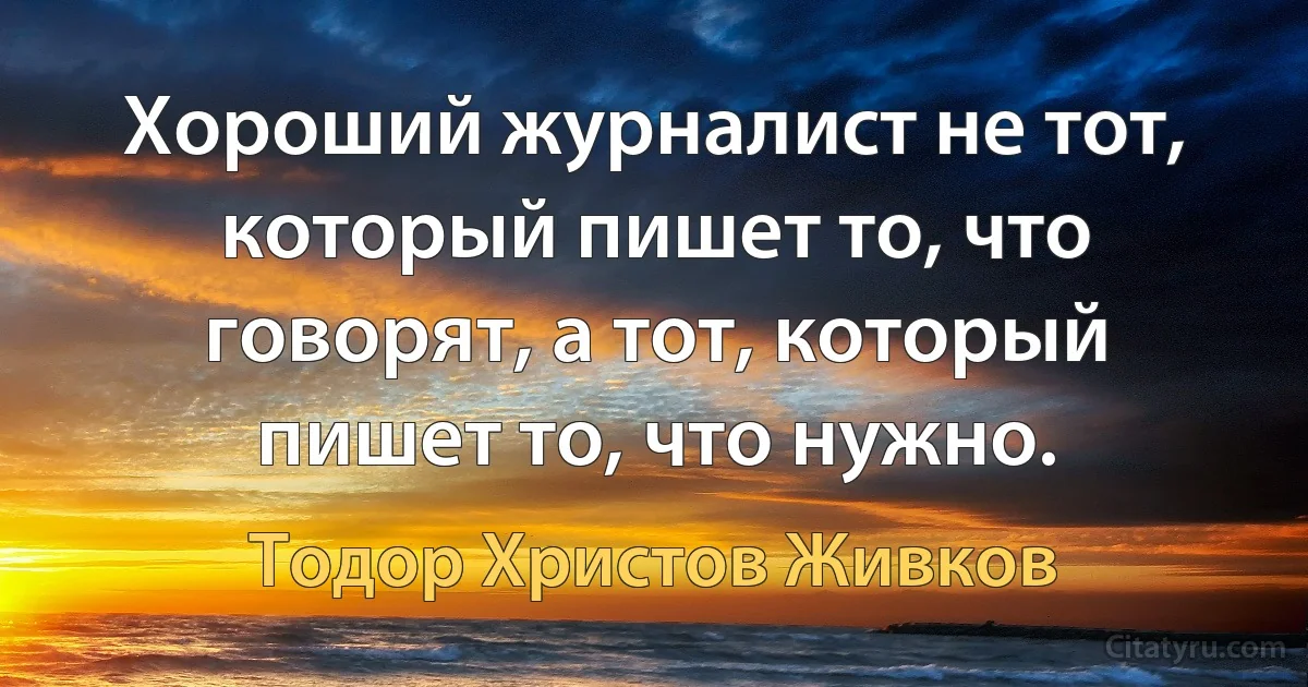 Хороший журналист не тот, который пишет то, что говорят, а тот, который пишет то, что нужно. (Тодор Христов Живков)