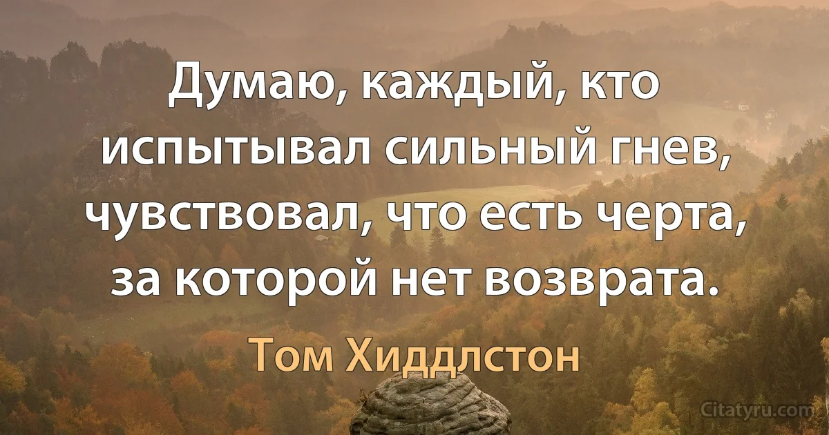 Думаю, каждый, кто испытывал сильный гнев, чувствовал, что есть черта, за которой нет возврата. (Том Хиддлстон)