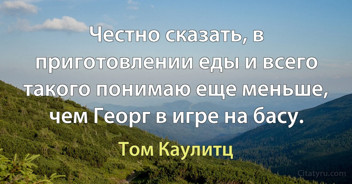 Честно сказать, в приготовлении еды и всего такого понимаю еще меньше, чем Георг в игре на басу. (Том Каулитц)