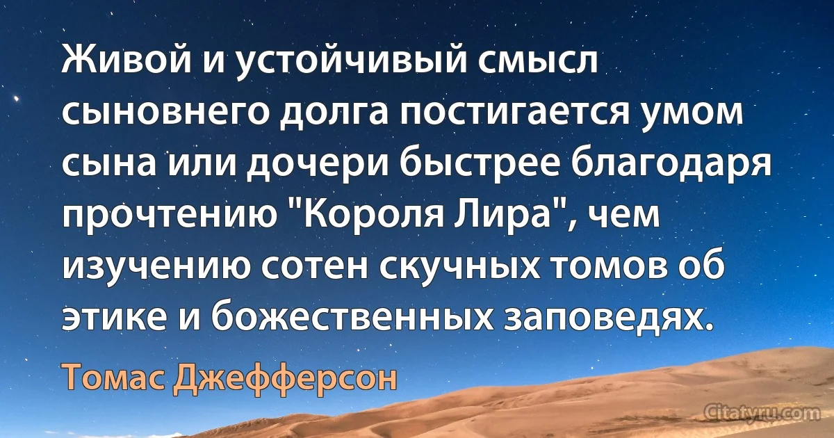 Живой и устойчивый смысл сыновнего долга постигается умом сына или дочери быстрее благодаря прочтению "Короля Лира", чем изучению сотен скучных томов об этике и божественных заповедях. (Томас Джефферсон)