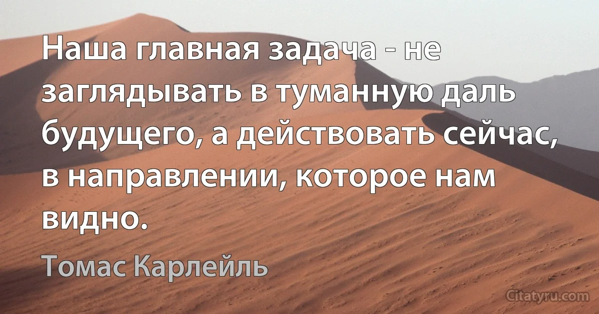 Наша главная задача - не заглядывать в туманную даль будущего, а действовать сейчас, в направлении, которое нам видно. (Томас Карлейль)