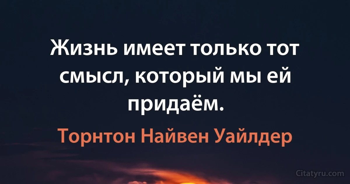 Жизнь имеет только тот смысл, который мы ей придаём. (Торнтон Найвен Уайлдер)