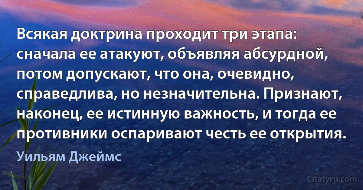 Всякая доктрина проходит три этапа: сначала ее атакуют, объявляя абсурдной, потом допускают, что она, очевидно, справедлива, но незначительна. Признают, наконец, ее истинную важность, и тогда ее противники оспаривают честь ее открытия. (Уильям Джеймс)