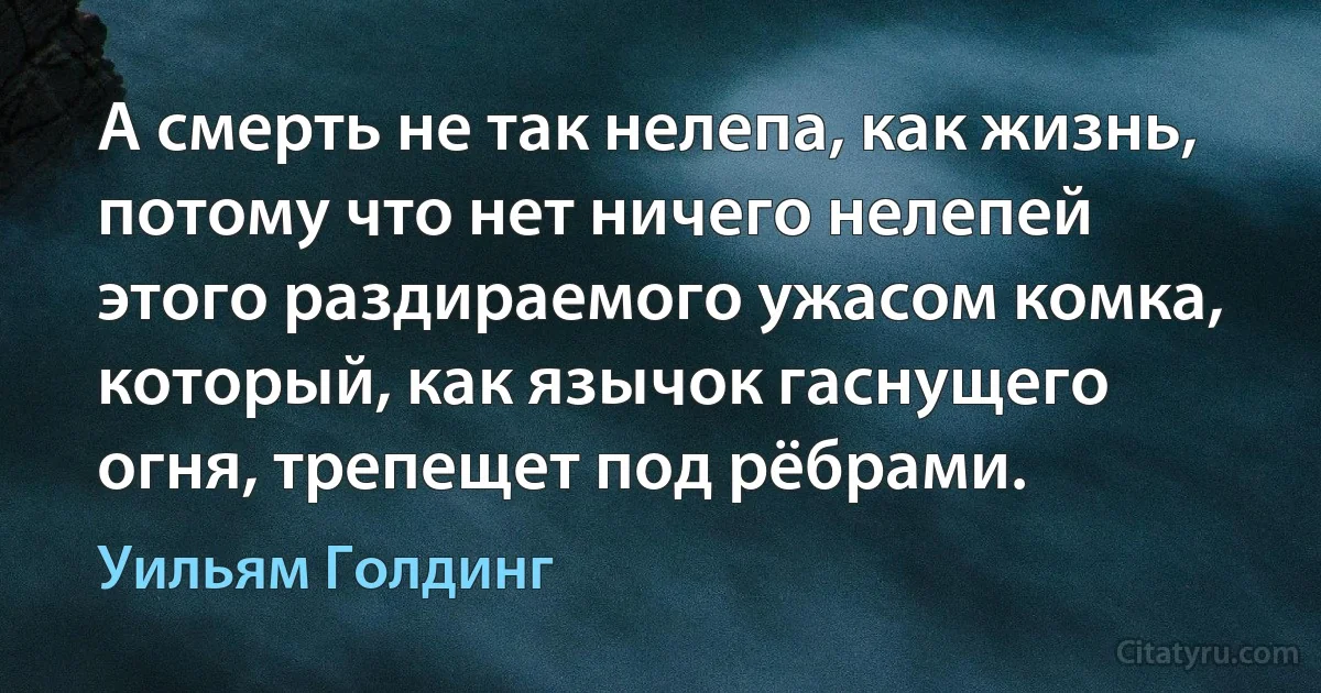 А смерть не так нелепа, как жизнь, потому что нет ничего нелепей этого раздираемого ужасом комка, который, как язычок гаснущего огня, трепещет под рёбрами. (Уильям Голдинг)