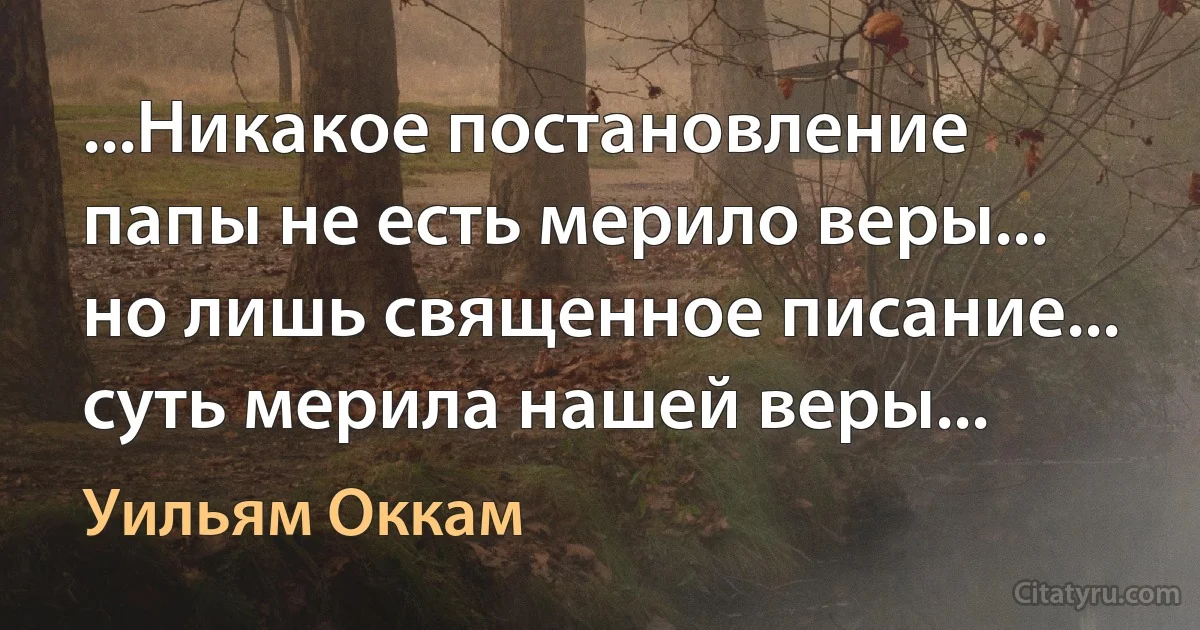 ...Никакое постановление папы не есть мерило веры... но лишь священное писание... суть мерила нашей веры... (Уильям Оккам)