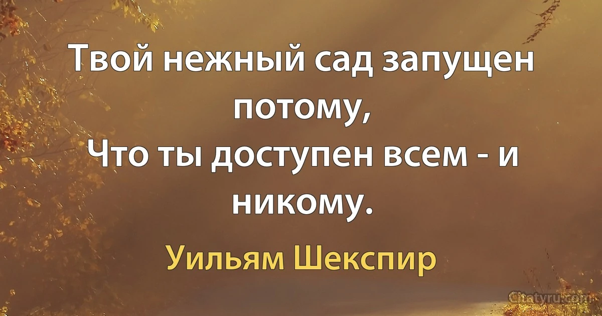 Твой нежный сад запущен потому, 
Что ты доступен всем - и никому. (Уильям Шекспир)