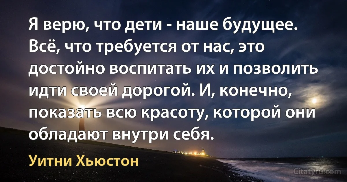 Я верю, что дети - наше будущее. Всё, что требуется от нас, это достойно воспитать их и позволить идти своей дорогой. И, конечно, показать всю красоту, которой они обладают внутри себя. (Уитни Хьюстон)