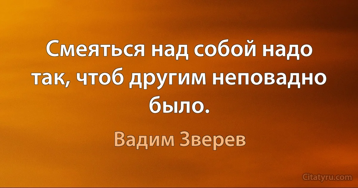 Смеяться над собой надо так, чтоб другим неповадно было. (Вадим Зверев)