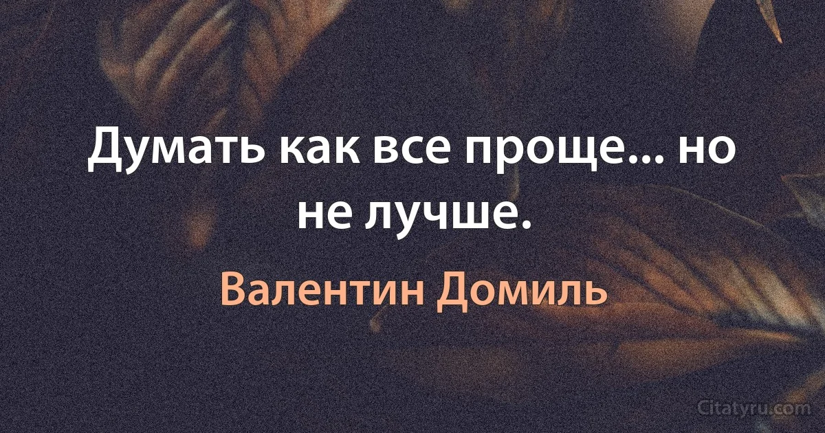 Думать как все проще... но не лучше. (Валентин Домиль)