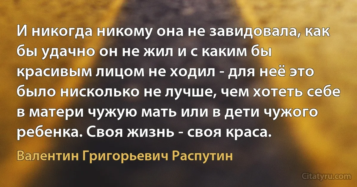 И никогда никому она не завидовала, как бы удачно он не жил и с каким бы красивым лицом не ходил - для неё это было нисколько не лучше, чем хотеть себе в матери чужую мать или в дети чужого ребенка. Своя жизнь - своя краса. (Валентин Григорьевич Распутин)