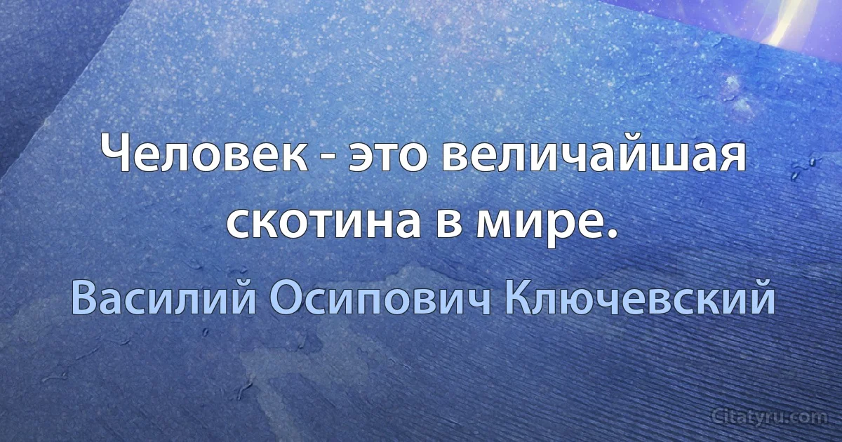 Человек - это величайшая скотина в мире. (Василий Осипович Ключевский)