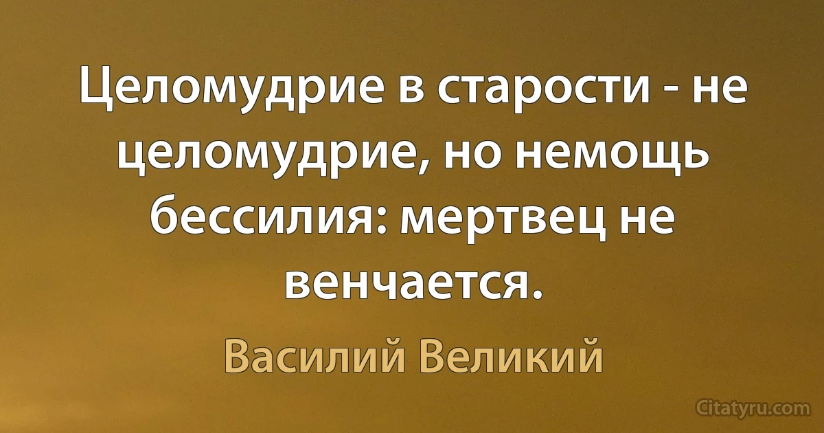 Целомудрие в старости - не целомудрие, но немощь бессилия: мертвец не венчается. (Василий Великий)