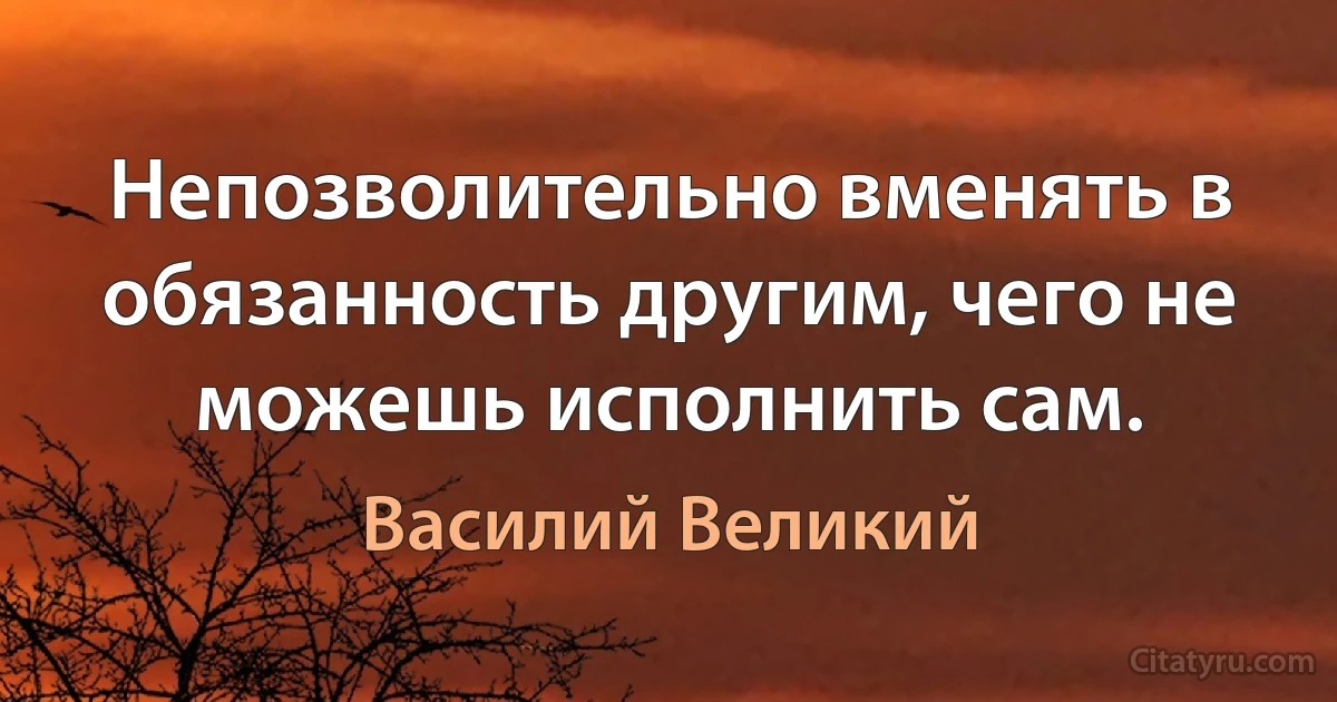 Непозволительно вменять в обязанность другим, чего не можешь исполнить сам. (Василий Великий)