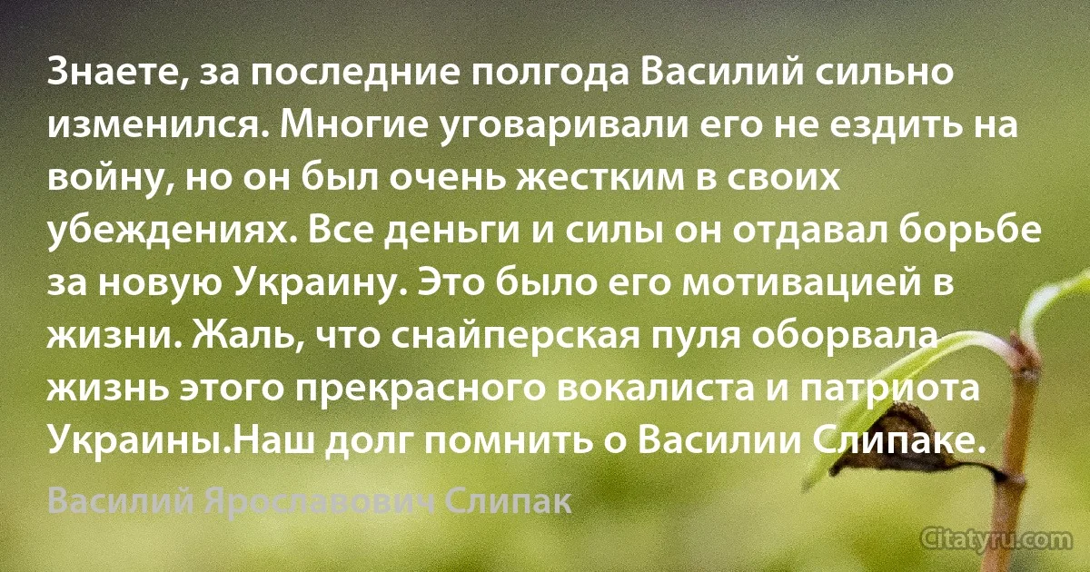 Знаете, за последние полгода Василий сильно изменился. Многие уговаривали его не ездить на войну, но он был очень жестким в своих убеждениях. Все деньги и силы он отдавал борьбе за новую Украину. Это было его мотивацией в жизни. Жаль, что снайперская пуля оборвала жизнь этого прекрасного вокалиста и патриота Украины.Наш долг помнить о Василии Слипаке. (Василий Ярославович Слипак)