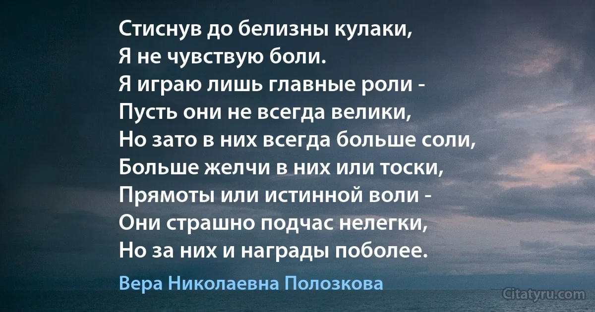 Стиснув до белизны кулаки,
Я не чувствую боли.
Я играю лишь главные роли -
Пусть они не всегда велики,
Но зато в них всегда больше соли,
Больше желчи в них или тоски,
Прямоты или истинной воли -
Они страшно подчас нелегки,
Но за них и награды поболее. (Вера Николаевна Полозкова)