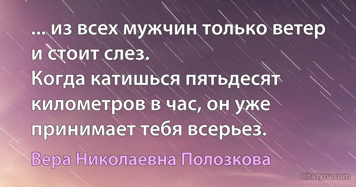 ... из всех мужчин только ветер и стоит слез.
Когда катишься пятьдесят километров в час, он уже принимает тебя всерьез. (Вера Николаевна Полозкова)