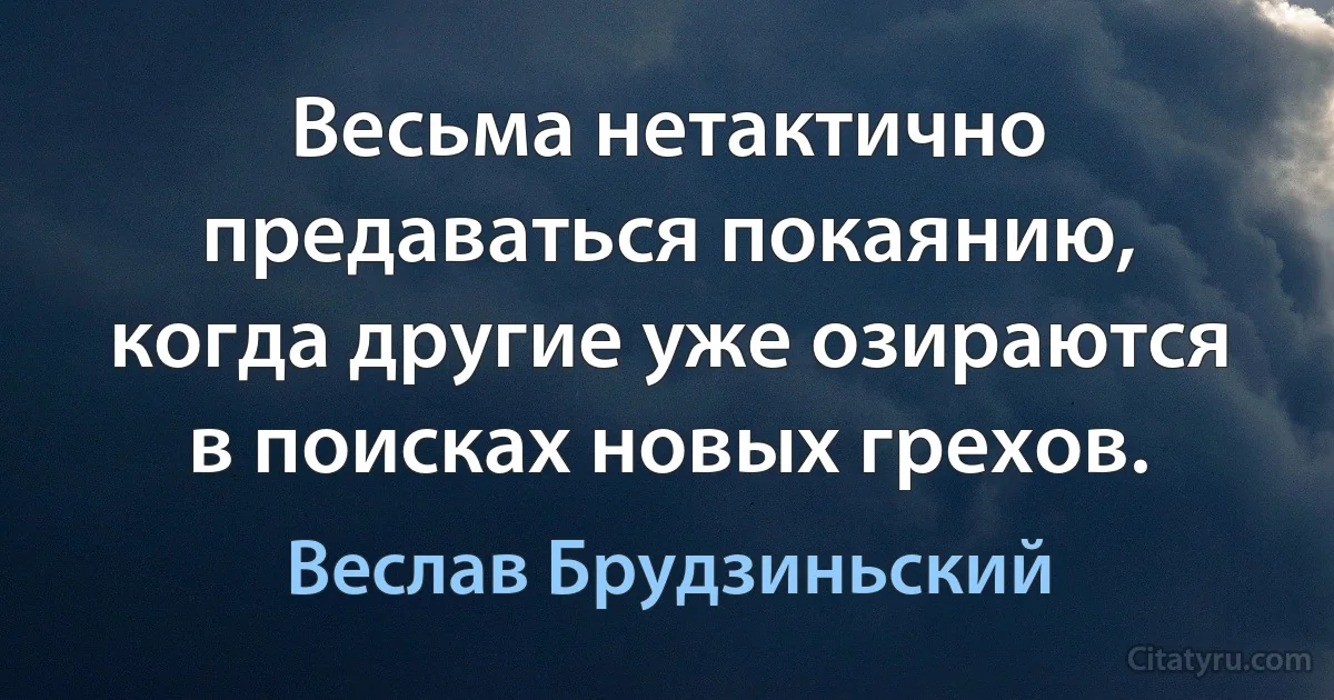 Весьма нетактично предаваться покаянию, когда другие уже озираются в поисках новых грехов. (Веслав Брудзиньский)