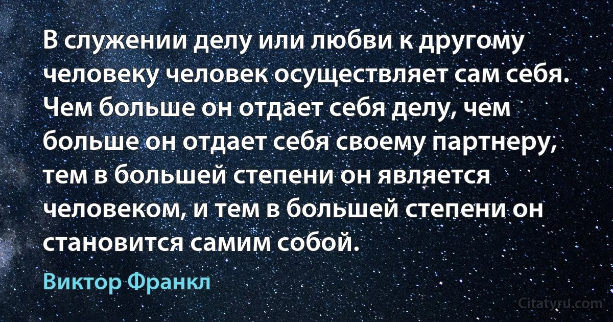 В служении делу или любви к другому человеку человек осуществляет сам себя. Чем больше он отдает себя делу, чем больше он отдает себя своему партнеру, тем в большей степени он является человеком, и тем в большей степени он становится самим собой. (Виктор Франкл)