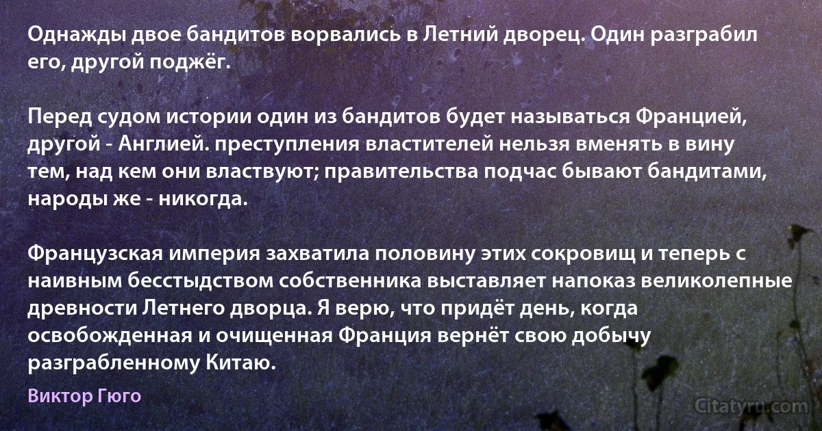 Однажды двое бандитов ворвались в Летний дворец. Один разграбил его, другой поджёг.

Перед судом истории один из бандитов будет называться Францией, другой - Англией. преступления властителей нельзя вменять в вину тем, над кем они властвуют; правительства подчас бывают бандитами, народы же - никогда.

Французская империя захватила половину этих сокровищ и теперь с наивным бесстыдством собственника выставляет напоказ великолепные древности Летнего дворца. Я верю, что придёт день, когда освобожденная и очищенная Франция вернёт свою добычу разграбленному Китаю. (Виктор Гюго)