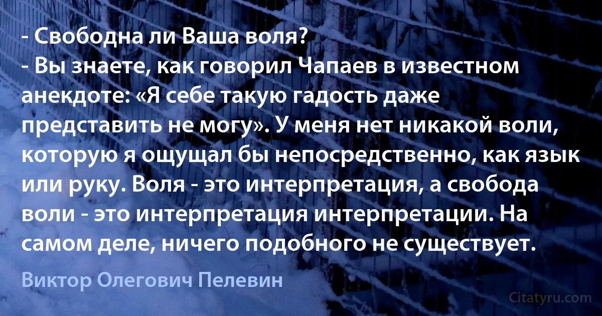 - Свободна ли Ваша воля?
- Вы знаете, как говорил Чапаев в известном анекдоте: «Я себе такую гадость даже представить не могу». У меня нет никакой воли, которую я ощущал бы непосредственно, как язык или руку. Воля - это интерпретация, а свобода воли - это интерпретация интерпретации. На самом деле, ничего подобного не существует. (Виктор Олегович Пелевин)