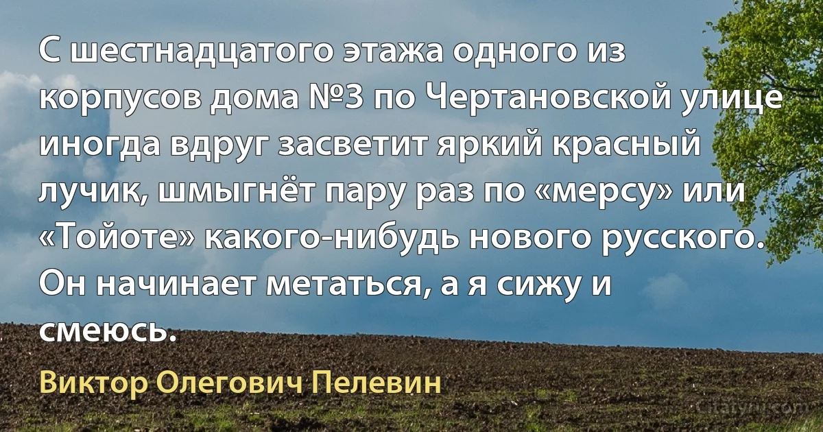 С шестнадцатого этажа одного из корпусов дома №3 по Чертановской улице иногда вдруг засветит яркий красный лучик, шмыгнёт пару раз по «мерсу» или «Тойоте» какого-нибудь нового русского. Он начинает метаться, а я сижу и смеюсь. (Виктор Олегович Пелевин)