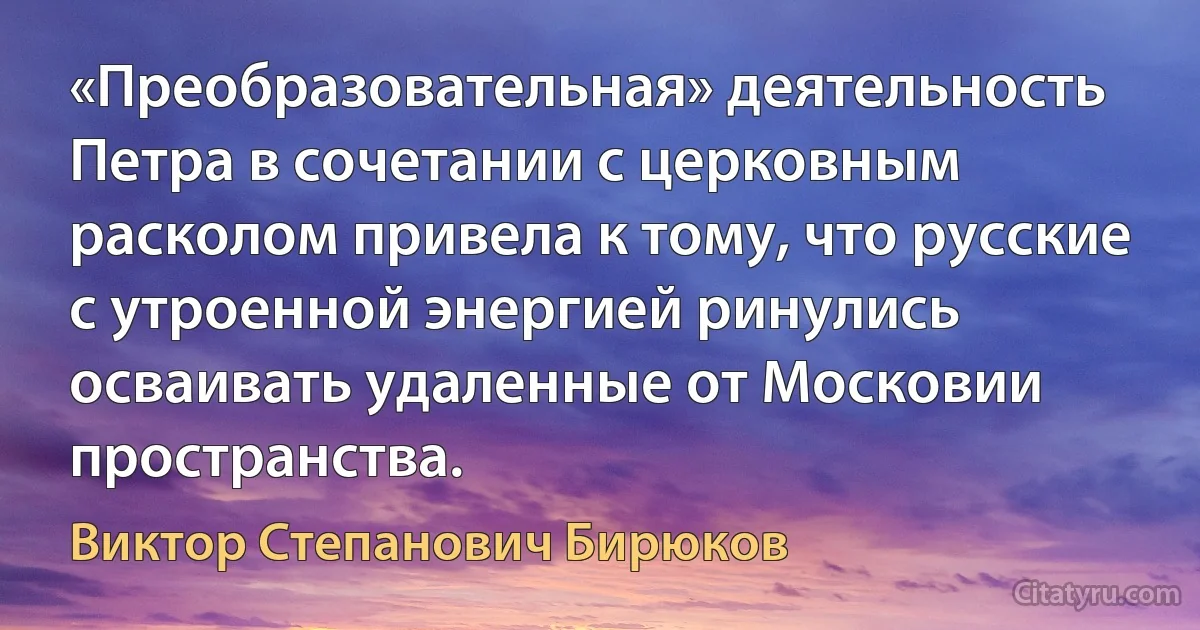 «Преобразовательная» деятельность Петра в сочетании с церковным расколом привела к тому, что русские с утроенной энергией ринулись осваивать удаленные от Московии пространства. (Виктор Степанович Бирюков)