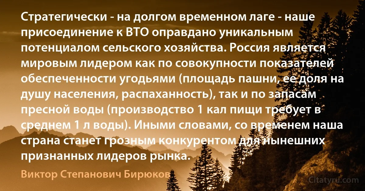 Стратегически - на долгом временном лаге - наше присоединение к ВТО оправдано уникальным потенциалом сельского хозяйства. Россия является мировым лидером как по совокупности показателей обеспеченности угодьями (площадь пашни, ее доля на душу населения, распаханность), так и по запасам пресной воды (производство 1 кал пищи требует в среднем 1 л воды). Иными словами, со временем наша страна станет грозным конкурентом для нынешних признанных лидеров рынка. (Виктор Степанович Бирюков)