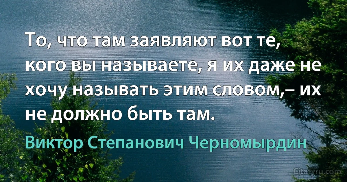 То, что там заявляют вот те, кого вы называете, я их даже не хочу называть этим словом,– их не должно быть там. (Виктор Степанович Черномырдин)