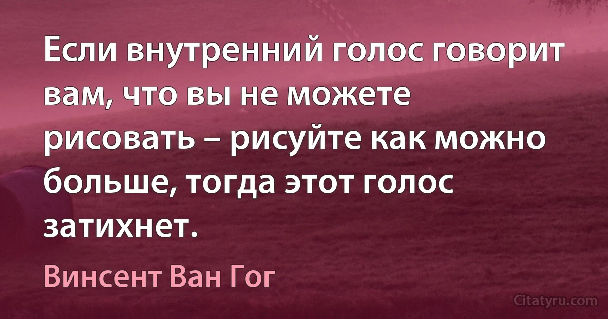 Если внутренний голос говорит вам, что вы не можете рисовать – рисуйте как можно больше, тогда этот голос затихнет. (Винсент Ван Гог)