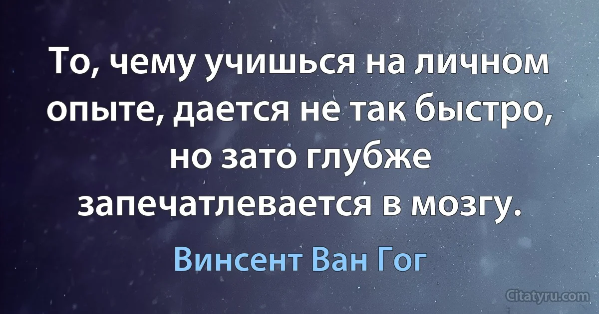 То, чему учишься на личном опыте, дается не так быстро, но зато глубже запечатлевается в мозгу. (Винсент Ван Гог)