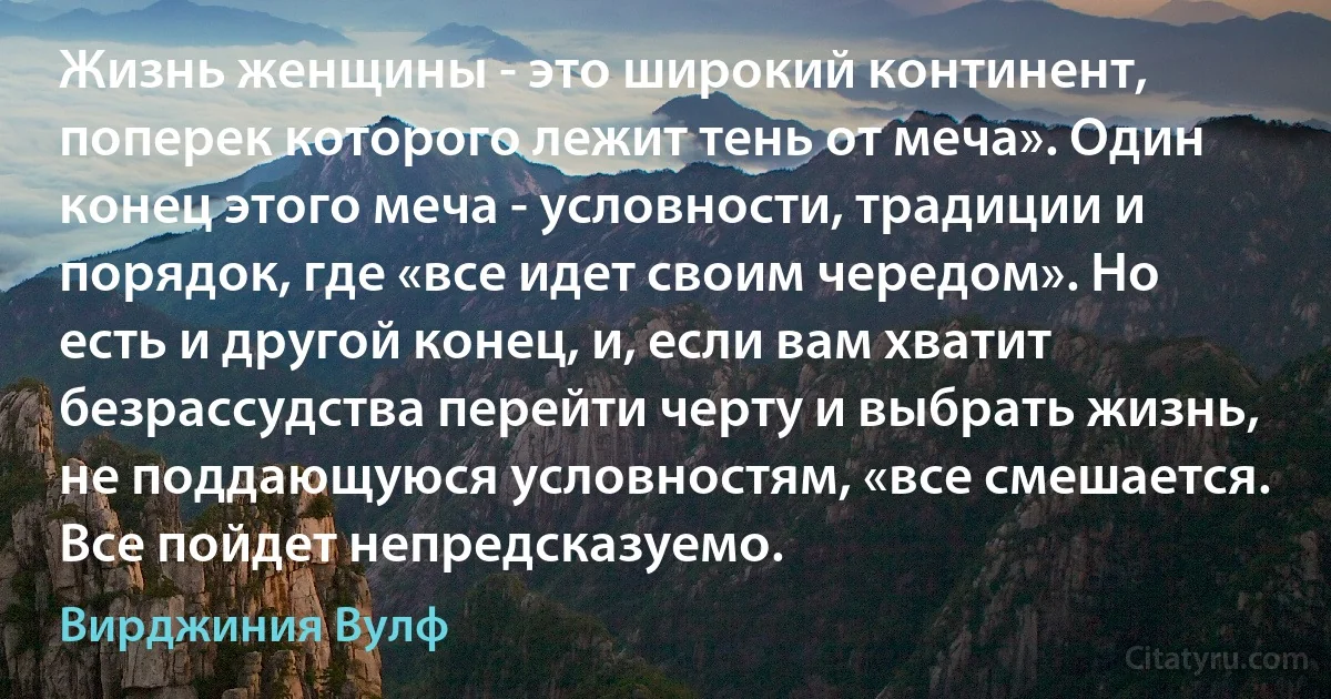 Жизнь женщины - это широкий континент, поперек которого лежит тень от меча». Один конец этого меча - условности, традиции и порядок, где «все идет своим чередом». Но есть и другой конец, и, если вам хватит безрассудства перейти черту и выбрать жизнь, не поддающуюся условностям, «все смешается. Все пойдет непредсказуемо. (Вирджиния Вулф)