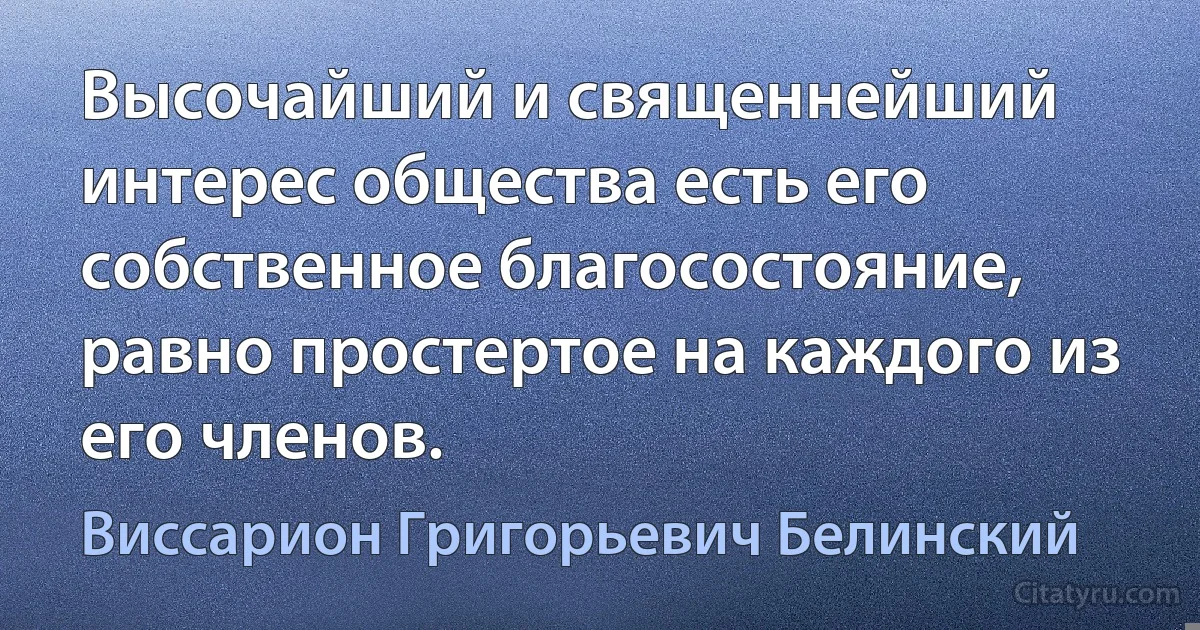 Высочайший и священнейший интерес общества есть его собственное благосостояние, равно простертое на каждого из его членов. (Виссарион Григорьевич Белинский)