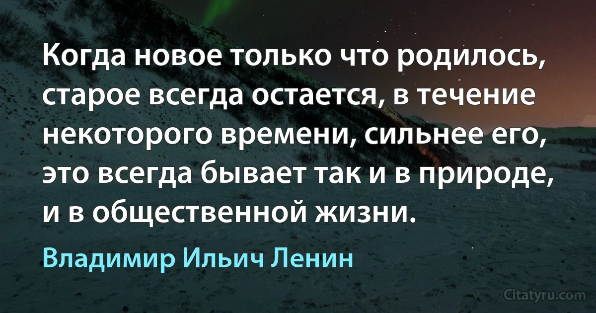 Когда новое только что родилось, старое всегда остается, в течение некоторого времени, сильнее его, это всегда бывает так и в природе, и в общественной жизни. (Владимир Ильич Ленин)