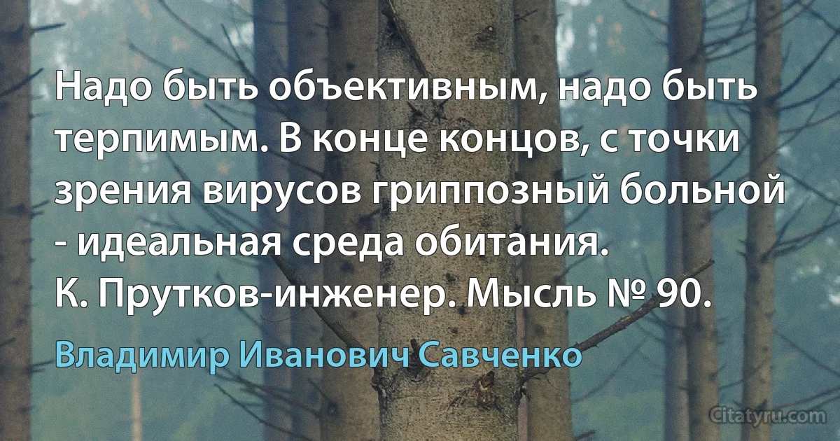 Надо быть объективным, надо быть терпимым. В конце концов, с точки зрения вирусов гриппозный больной - идеальная среда обитания.
К. Прутков-инженер. Мысль № 90. (Владимир Иванович Савченко)