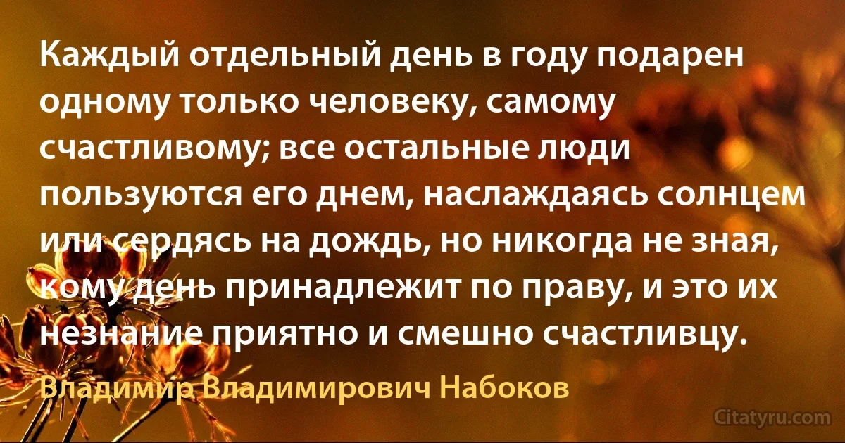 Каждый отдельный день в году подарен одному только человеку, самому счастливому; все остальные люди пользуются его днем, наслаждаясь солнцем или сердясь на дождь, но никогда не зная, кому день принадлежит по праву, и это их незнание приятно и смешно счастливцу. (Владимир Владимирович Набоков)