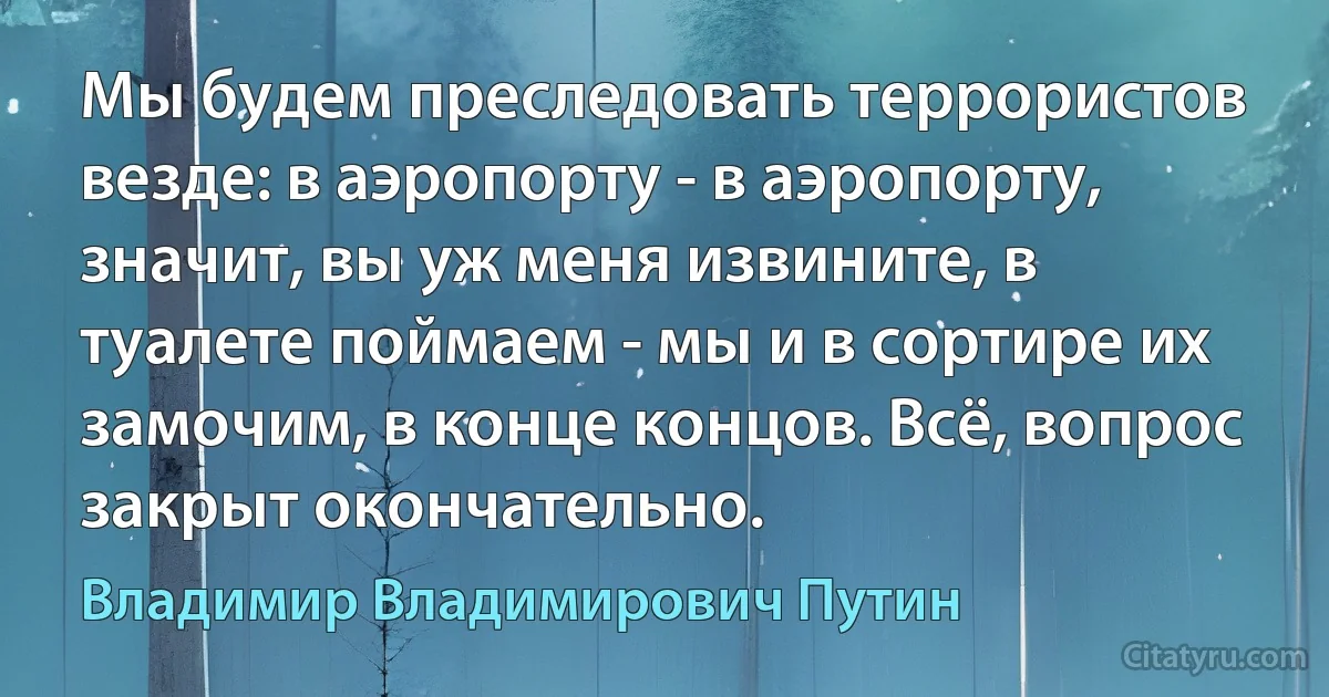 Мы будем преследовать террористов везде: в аэропорту - в аэропорту, значит, вы уж меня извините, в туалете поймаем - мы и в сортире их замочим, в конце концов. Всё, вопрос закрыт окончательно. (Владимир Владимирович Путин)