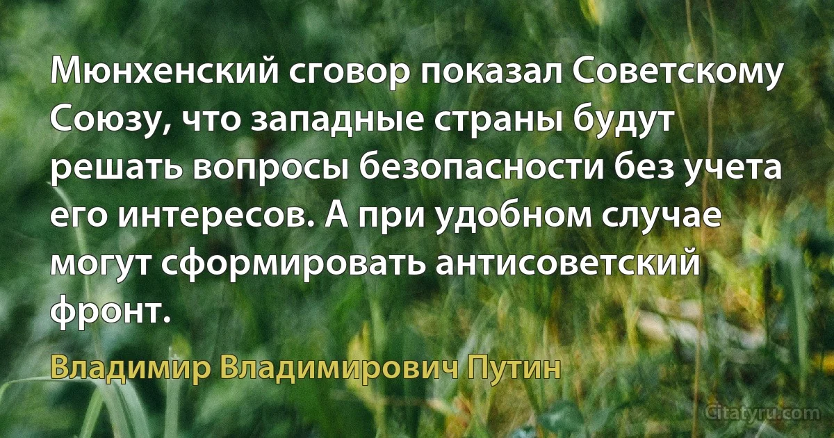 Мюнхенский сговор показал Советскому Союзу, что западные страны будут решать вопросы безопасности без учета его интересов. А при удобном случае могут сформировать антисоветский фронт. (Владимир Владимирович Путин)