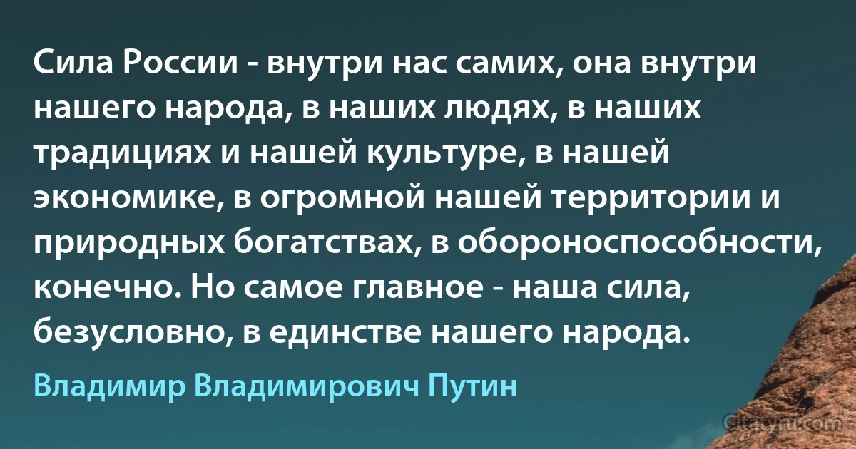 Сила России - внутри нас самих, она внутри нашего народа, в наших людях, в наших традициях и нашей культуре, в нашей экономике, в огромной нашей территории и природных богатствах, в обороноспособности, конечно. Но самое главное - наша сила, безусловно, в единстве нашего народа. (Владимир Владимирович Путин)