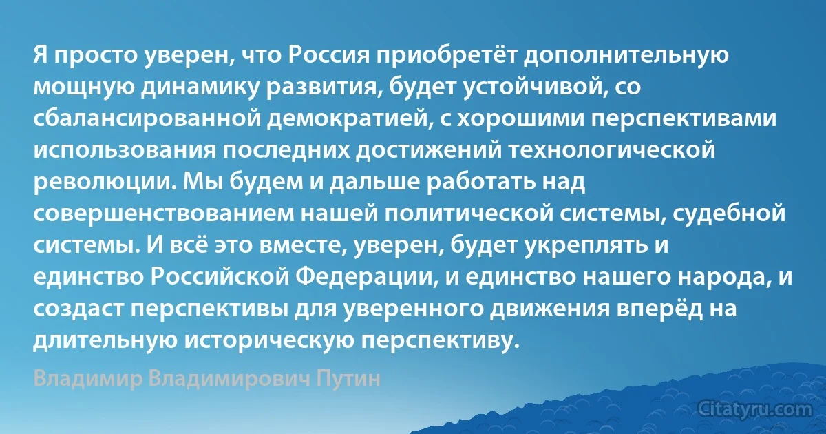 Я просто уверен, что Россия приобретёт дополнительную мощную динамику развития, будет устойчивой, со сбалансированной демократией, с хорошими перспективами использования последних достижений технологической революции. Мы будем и дальше работать над совершенствованием нашей политической системы, судебной системы. И всё это вместе, уверен, будет укреплять и единство Российской Федерации, и единство нашего народа, и создаст перспективы для уверенного движения вперёд на длительную историческую перспективу. (Владимир Владимирович Путин)