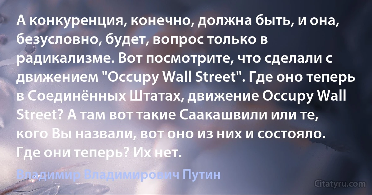 А конкуренция, конечно, должна быть, и она, безусловно, будет, вопрос только в радикализме. Вот посмотрите, что сделали с движением "Occupy Wall Street". Где оно теперь в Соединённых Штатах, движение Occupy Wall Street? А там вот такие Саакашвили или те, кого Вы назвали, вот оно из них и состояло. Где они теперь? Их нет. (Владимир Владимирович Путин)