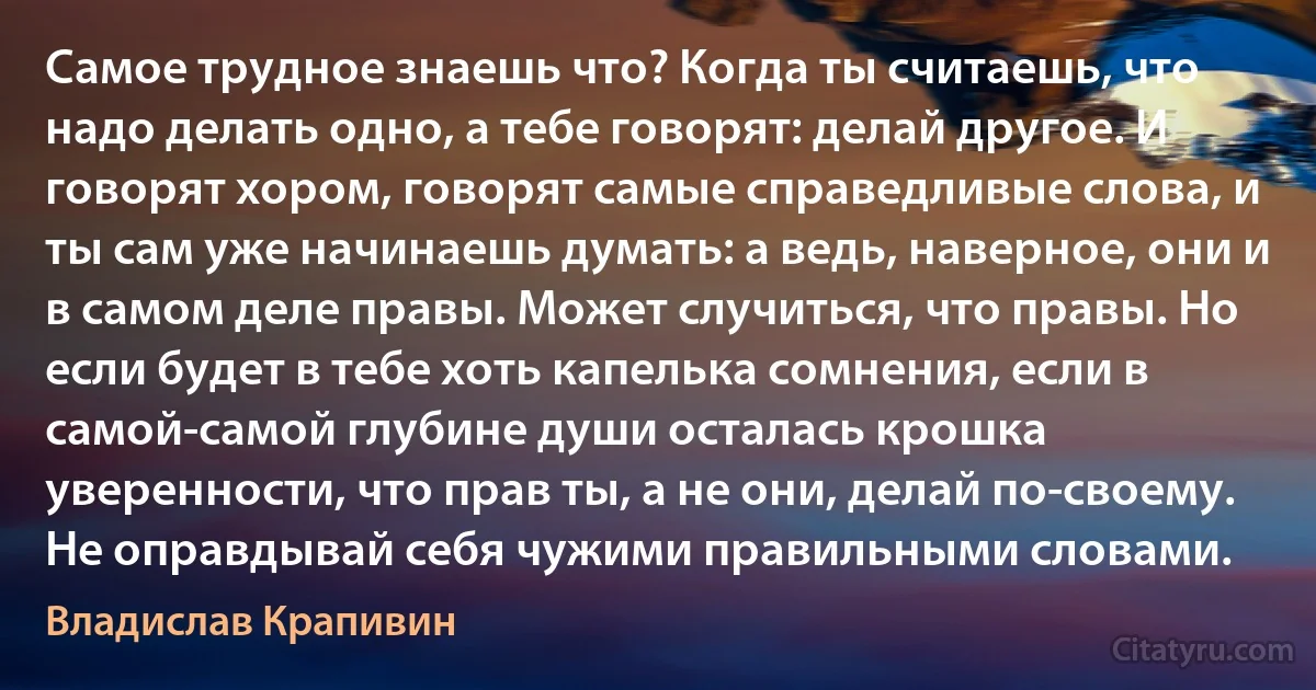 Самое трудное знаешь что? Когда ты считаешь, что надо делать одно, а тебе говорят: делай другое. И говорят хором, говорят самые справедливые слова, и ты сам уже начинаешь думать: а ведь, наверное, они и в самом деле правы. Может случиться, что правы. Но если будет в тебе хоть капелька сомнения, если в самой-самой глубине души осталась крошка уверенности, что прав ты, а не они, делай по-своему. Не оправдывай себя чужими правильными словами. (Владислав Крапивин)