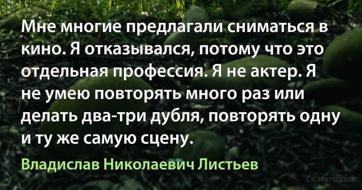 Мне многие предлагали сниматься в кино. Я отказывался, потому что это отдельная профессия. Я не актер. Я не умею повторять много раз или делать два-три дубля, повторять одну и ту же самую сцену. (Владислав Николаевич Листьев)