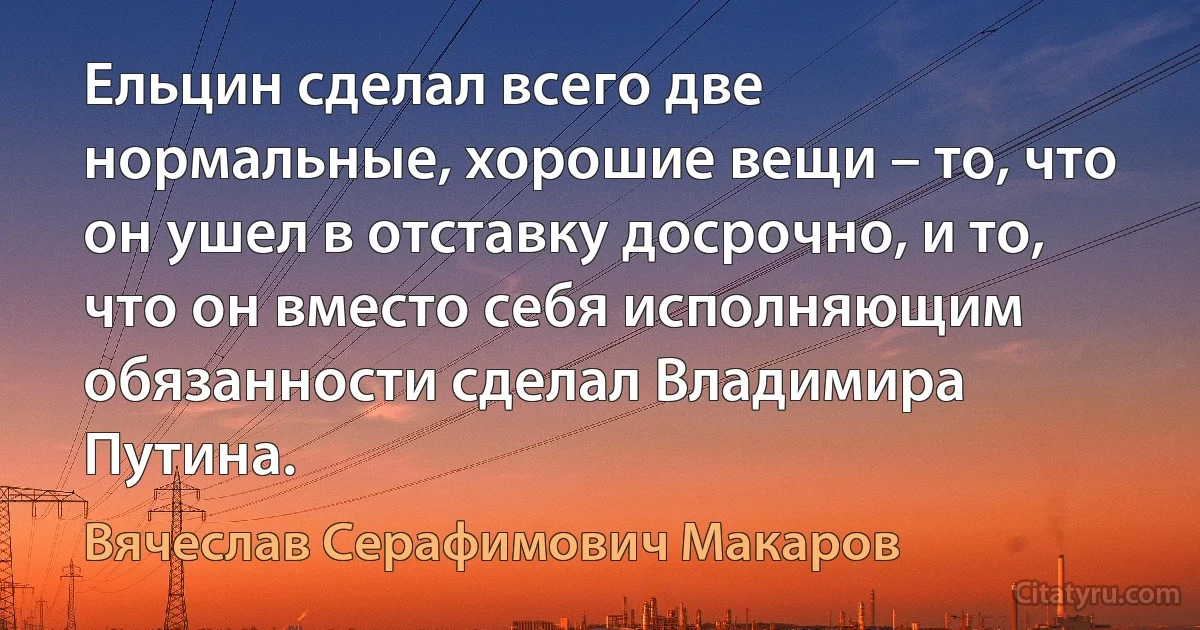 Ельцин сделал всего две нормальные, хорошие вещи – то, что он ушел в отставку досрочно, и то, что он вместо себя исполняющим обязанности сделал Владимира Путина. (Вячеслав Серафимович Макаров)