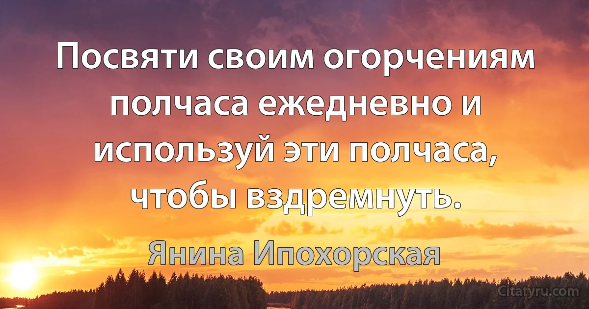 Посвяти своим огорчениям полчаса ежедневно и используй эти полчаса, чтобы вздремнуть. (Янина Ипохорская)