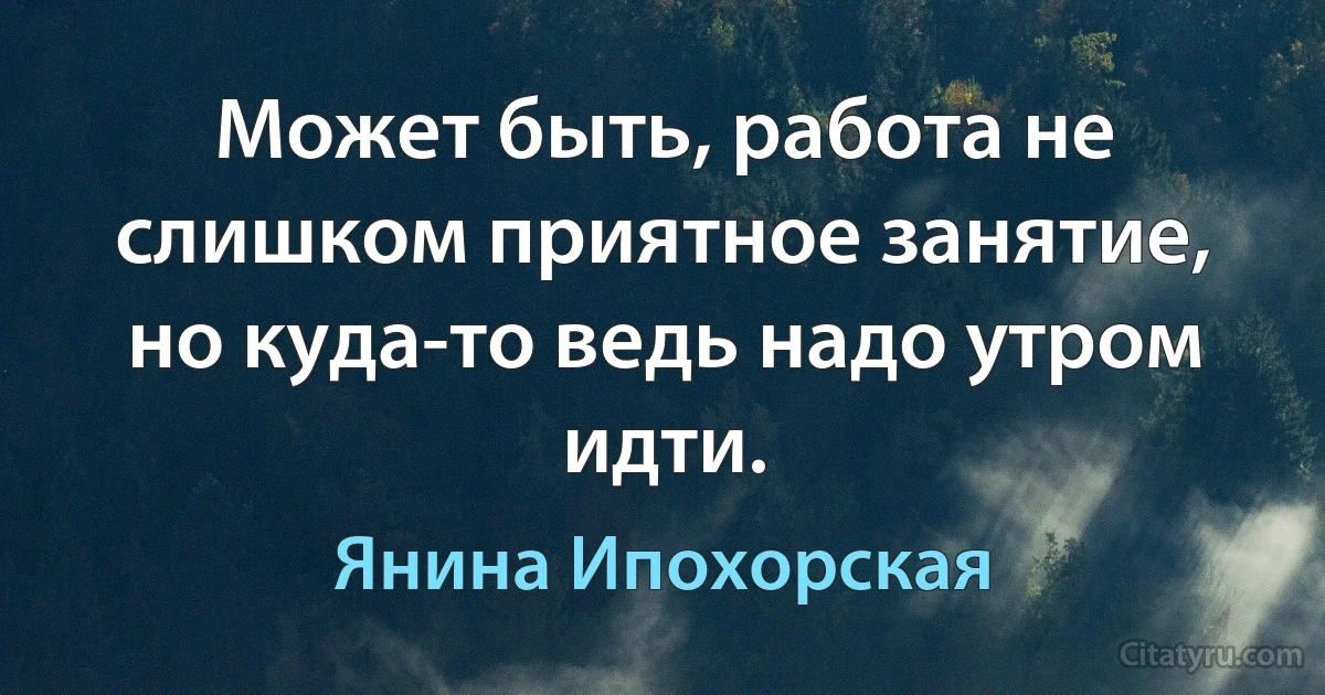 Может быть, работа не слишком приятное занятие, но куда-то ведь надо утром идти. (Янина Ипохорская)