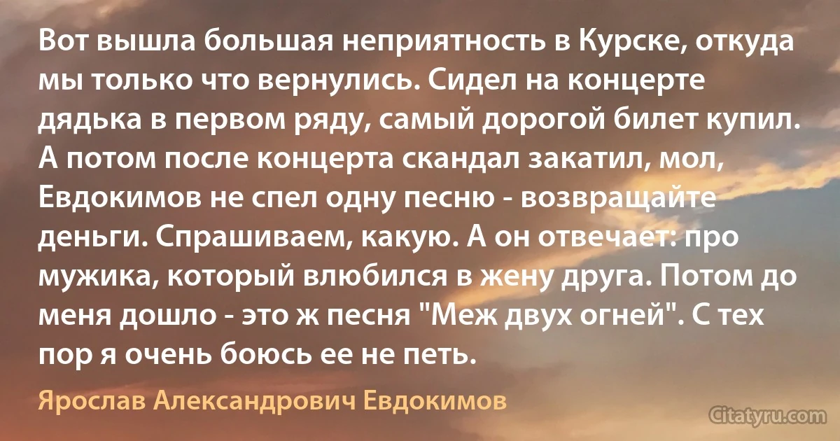 Вот вышла большая неприятность в Курске, откуда мы только что вернулись. Сидел на концерте дядька в первом ряду, самый дорогой билет купил. А потом после концерта скандал закатил, мол, Евдокимов не спел одну песню - возвращайте деньги. Спрашиваем, какую. А он отвечает: про мужика, который влюбился в жену друга. Потом до меня дошло - это ж песня "Меж двух огней". С тех пор я очень боюсь ее не петь. (Ярослав Александрович Евдокимов)